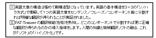 □1英語文章の構造は極めて剛構造型になっています。英語の基本構造を３×３の「シノハラ方式」で理解して１つの英語文章をセンテンス／フレーズ／コンポーネント毎に分割すれば明確な翻訳が得られることが実証されました。□2PAT-Transerの翻訳機能(性格)を熟知し、どこのコンポーネントで分割すれば更に正確な翻訳が得られるのかの導入指導をします。人間の知識と機械翻訳ソフトの融合、これが「ソフト」の「ハイソフト化」です。